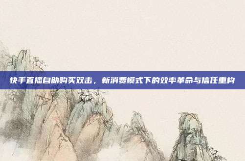 快手直播自助购买双击,新消费模式下的效率革命与信任重构