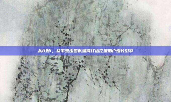 从0到1,快手双击团队如何打造亿级用户增长引擎