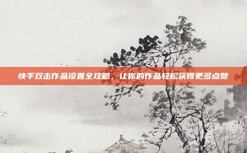 快手双击作品设置全攻略,让你的作品轻松获得更多点赞
