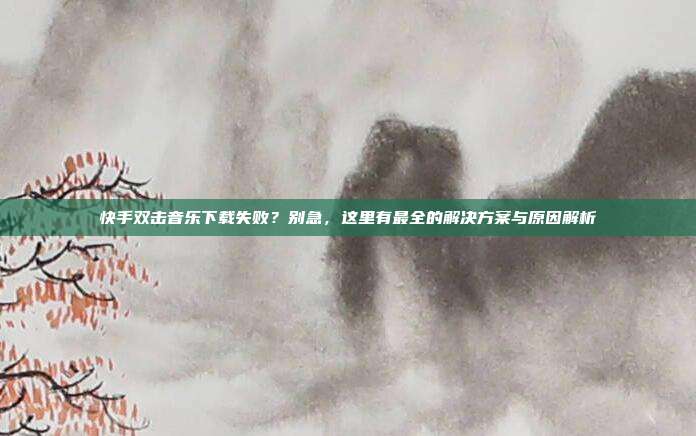 快手双击音乐下载失败?别急,这里有最全的解决方案与原因解析