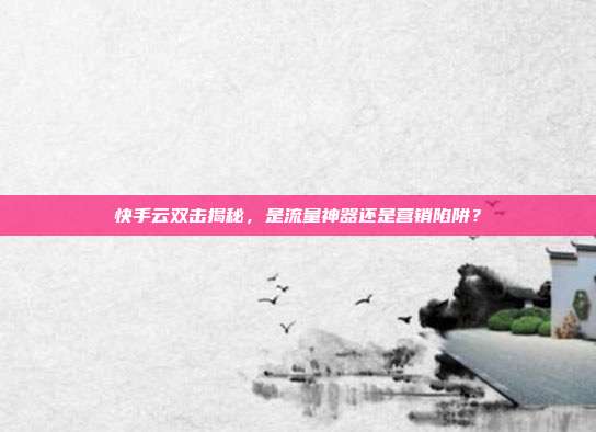 快手云双击揭秘，是流量神器还是营销陷阱？