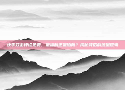快手双击评论免费,是福利还是陷阱?揭秘背后的流量逻辑