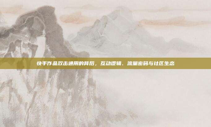 快手作品双击通用的背后,互动逻辑、流量密码与社区生态