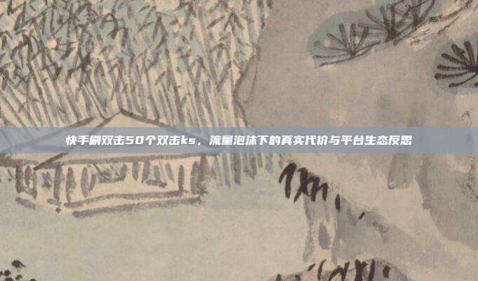 快手刷双击50个双击ks,流量泡沫下的真实代价与平台生态反思