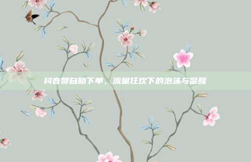 抖音赞自助下单,流量狂欢下的泡沫与警醒