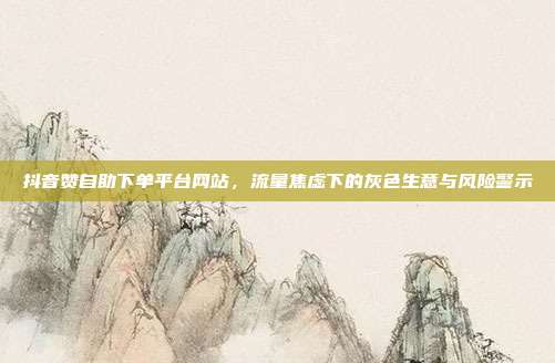 抖音赞自助下单平台网站,流量焦虑下的灰色生意与风险警示