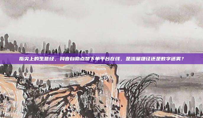 指尖上的生意经,抖音自助点赞下单平台在线,是流量捷径还是数字迷雾?