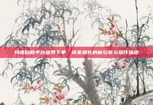 抖音自助平台业务下单,商家增长的新引擎与操作指南