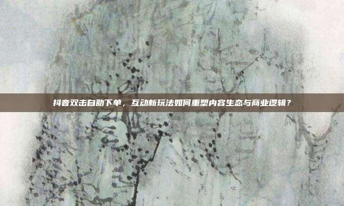 抖音双击自助下单，互动新玩法如何重塑内容生态与商业逻辑？
