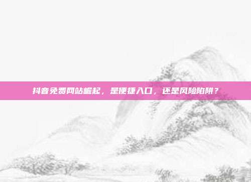抖音免费网站崛起,是便捷入口,还是风险陷阱?
