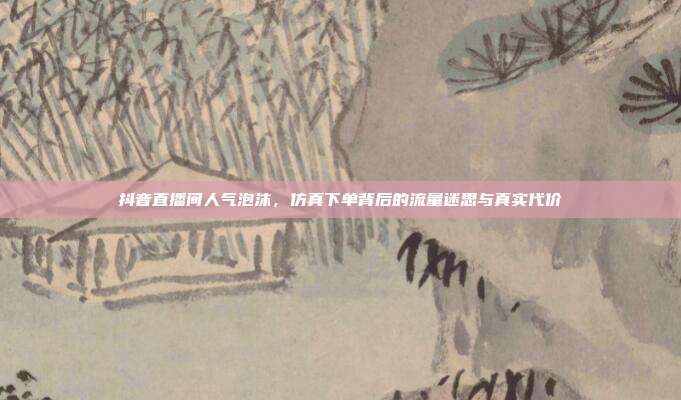 抖音直播间人气泡沫,仿真下单背后的流量迷思与真实代价