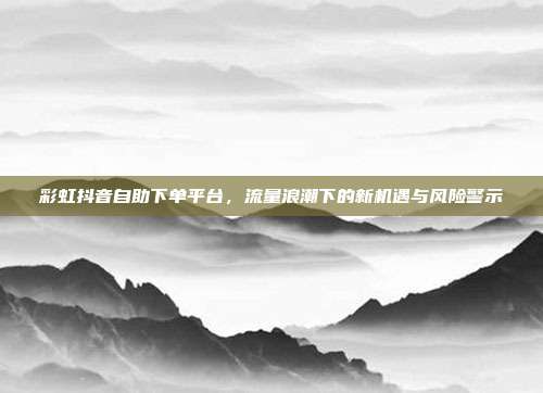 彩虹抖音自助下单平台,流量浪潮下的新机遇与风险警示
