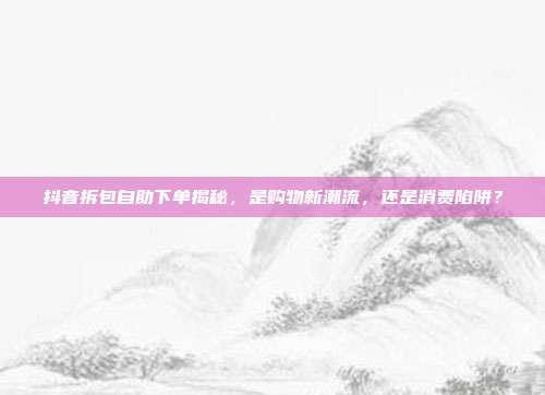 抖音拆包自助下单揭秘,是购物新潮流,还是消费陷阱?