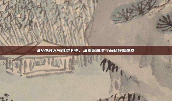 24小时人气自助下单,深夜流量池与商业静默革命