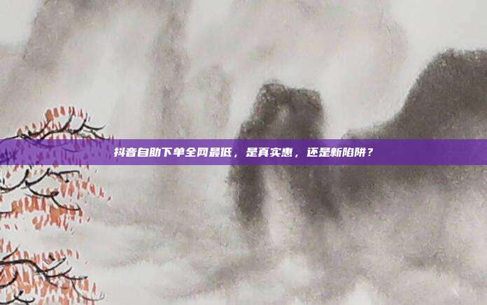 抖音自助下单全网最低,是真实惠,还是新陷阱?