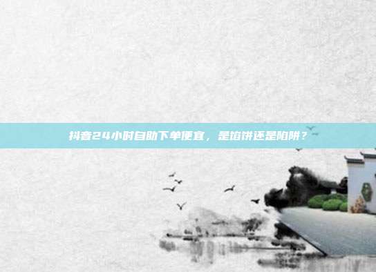 抖音24小时自助下单便宜,是馅饼还是陷阱?