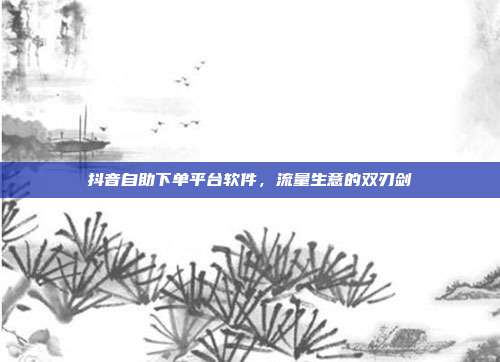 抖音自助下单平台软件,流量生意的双刃剑