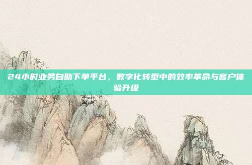 24小时业务自助下单平台,数字化转型中的效率革命与客户体验升级