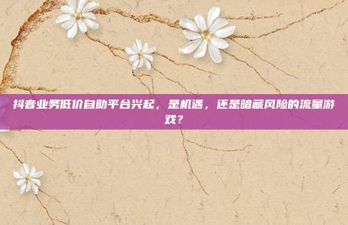 抖音业务低价自助平台兴起,是机遇,还是暗藏风险的流量游戏?