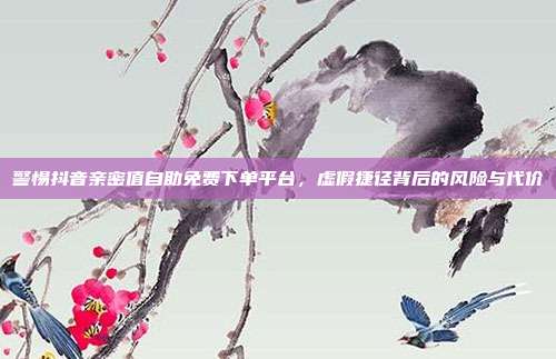 警惕抖音亲密值自助免费下单平台,虚假捷径背后的风险与代价