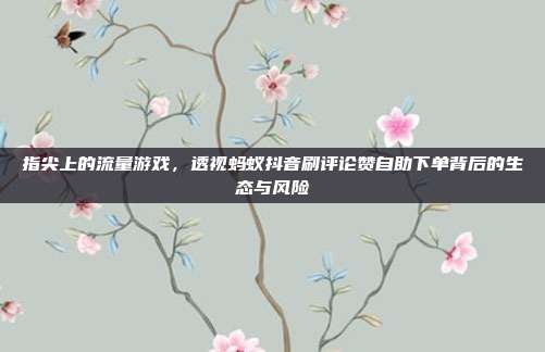 指尖上的流量游戏,透视蚂蚁抖音刷评论赞自助下单背后的生态与风险