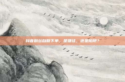 抖音粉丝自助下单,是捷径,还是陷阱?