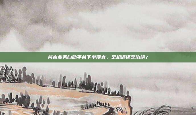 抖音业务自助平台下单便宜，是机遇还是陷阱？