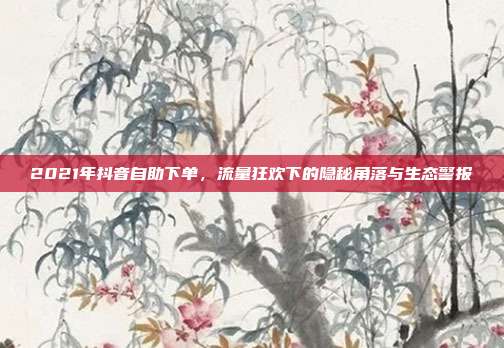 2021年抖音自助下单,流量狂欢下的隐秘角落与生态警报