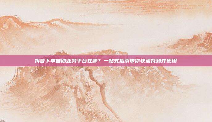 抖音下单自助业务平台在哪?一站式指南带你快速找到并使用