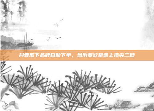 抖音底下品牌自助下单,当消费欲望遇上指尖三秒