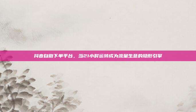 抖音自助下单平台，当21小时运转成为流量生意的隐形引擎