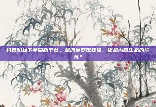 抖音粉丝下单自助平台,是流量变现捷径,还是内容生态的隐忧?