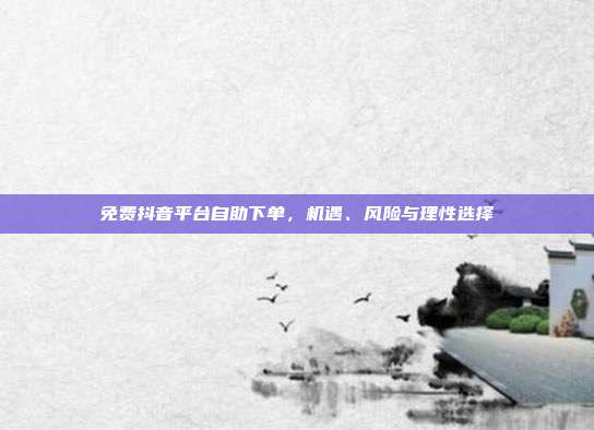 免费抖音平台自助下单,机遇、风险与理性选择