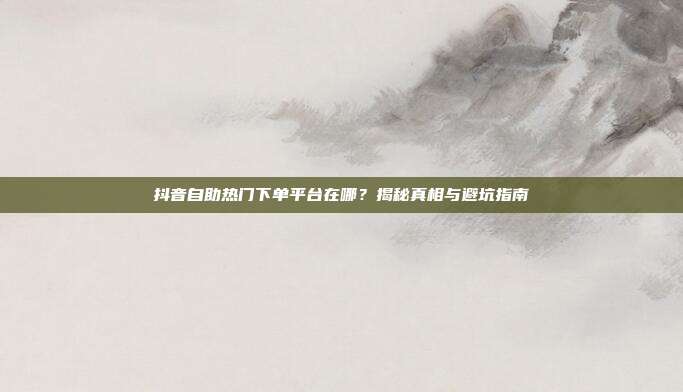 抖音自助热门下单平台在哪?揭秘真相与避坑指南