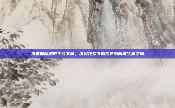 抖音自助刷赞平台下单,流量狂欢下的灰色陷阱与生态之思