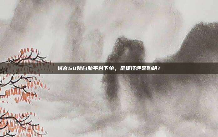 抖音50赞自助平台下单，是捷径还是陷阱？