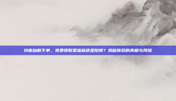 抖音自助下单,免费领取是福利还是陷阱?揭秘背后的真相与风险