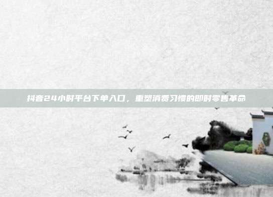 抖音24小时平台下单入口，重塑消费习惯的即时零售革命