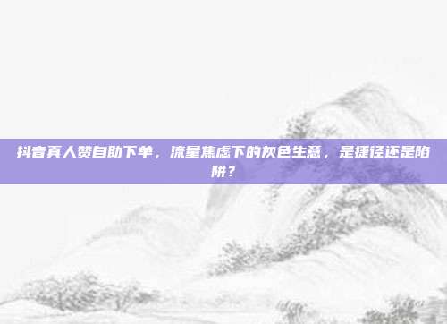 抖音真人赞自助下单，流量焦虑下的灰色生意，是捷径还是陷阱？
