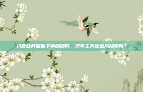 抖音业务自助下单秒刷网，效率工具还是风险陷阱？