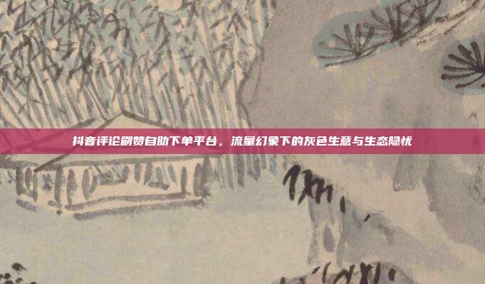 抖音评论刷赞自助下单平台,流量幻象下的灰色生意与生态隐忧