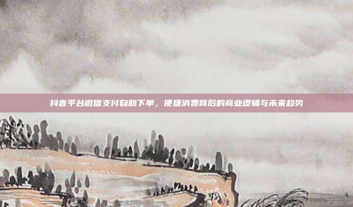 抖音平台微信支付自助下单,便捷消费背后的商业逻辑与未来趋势