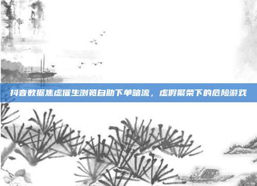 抖音数据焦虑催生浏览自助下单暗流,虚假繁荣下的危险游戏