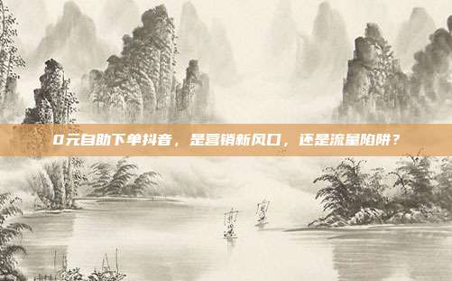 0元自助下单抖音,是营销新风口,还是流量陷阱?