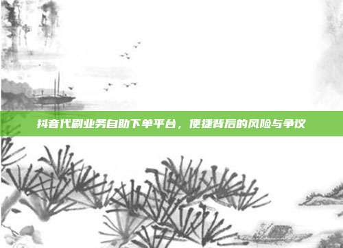 抖音代刷业务自助下单平台,便捷背后的风险与争议