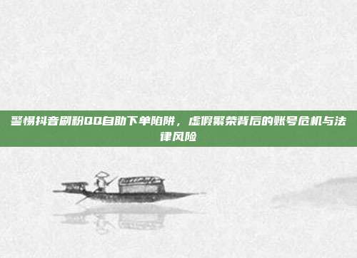 警惕抖音刷粉QQ自助下单陷阱,虚假繁荣背后的账号危机与法律风险
