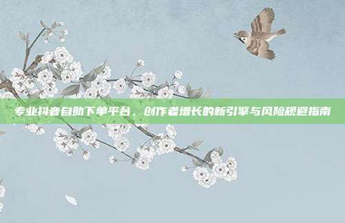 专业抖音自助下单平台，创作者增长的新引擎与风险规避指南
