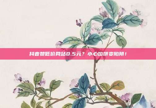 抖音赞低价网站0.5元?小心馅饼变陷阱!