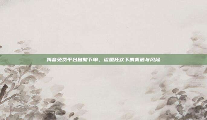 抖音免费平台自助下单,流量狂欢下的机遇与风险