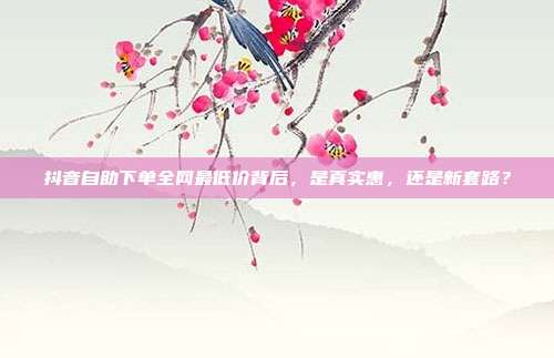 抖音自助下单全网最低价背后,是真实惠,还是新套路?